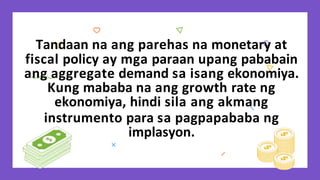 Tandaan na ang parehas na monetary at
fiscal policy ay mga paraan upang pababain
ang aggregate demand sa isang ekonomiya.
Kung mababa na ang growth rate ng
ekonomiya, hindi sila ang akmang
instrumento para sa pagpapababa ng
implasyon.
 