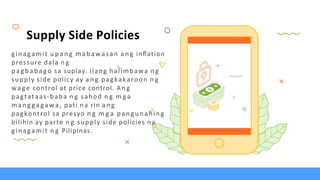 Supply Side Policies
ginagamit u p a n g mabawasan a n g inﬂation
pressure dala n g
pagbabago sa suplay. Ilang halimbawa n g
supply side policy ay a n g pagkakaroon n g
wage control at price control. An g
pagtataas-baba n g sahod n g m g a
manggagawa, pati na rin ang
pagkontrol sa presyo n g m g a pangunahing
bilihin ay parte n g supply side policies na
ginagamit n g Pilipinas.
 
