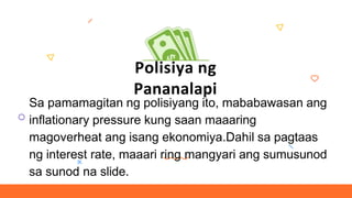 Polisiya ng
Pananalapi
Sa pamamagitan ng polisiyang ito, mababawasan ang
inflationary pressure kung saan maaaring
magoverheat ang isang ekonomiya.Dahil sa pagtaas
ng interest rate, maaari ring mangyari ang sumusunod
sa sunod na slide.
 