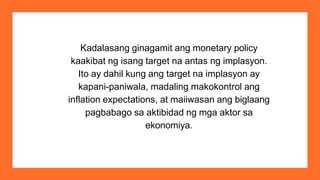 Kadalasang ginagamit ang monetary policy
kaakibat ng isang target na antas ng implasyon.
Ito ay dahil kung ang target na implasyon ay
kapani-paniwala, madaling makokontrol ang
inflation expectations, at maiiwasan ang biglaang
pagbabago sa aktibidad ng mga aktor sa
ekonomiya.
 