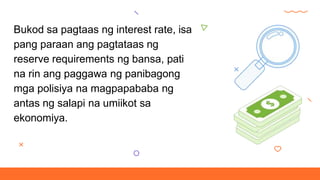 Bukod sa pagtaas ng interest rate, isa
pang paraan ang pagtataas ng
reserve requirements ng bansa, pati
na rin ang paggawa ng panibagong
mga polisiya na magpapababa ng
antas ng salapi na umiikot sa
ekonomiya.
 