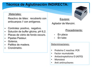 Materiales:
∙ Reactivo de látex: recubierto con
anticuerpos // con antígenos.
 Controles: positivo, negativo.
 Solución de buffer glicina, pH 6,2.
 Placas de vidrio de fondo oscuro.
 Pipetas Pasteur.
 Goteros.
 Palillos de madera.
 Cronómetro.
Técnica de Aglutinación INDIRECTA:
Equipos:
∙ Agitador de Manzini.
Procedimiento:
• En placa
• En tubo
Determinaciones:
• Proteína C reactiva: PCR
• Factor reumatoide
• Antiestreptolisina O (ASTO)
• Monotest
• Anti antinucleares
 