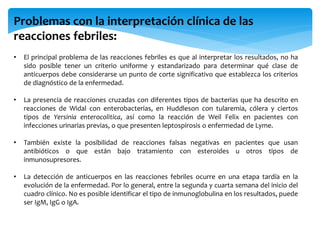 Problemas con la interpretación clínica de las
reacciones febriles:
• El principal problema de las reacciones febriles es que al interpretar los resultados, no ha
sido posible tener un criterio uniforme y estandarizado para determinar qué clase de
anticuerpos debe considerarse un punto de corte significativo que establezca los criterios
de diagnóstico de la enfermedad.
• La presencia de reacciones cruzadas con diferentes tipos de bacterias que ha descrito en
reacciones de Widal con enterobacterias, en Huddleson con tularemia, cólera y ciertos
tipos de Yersinia enterocolitica, así como la reacción de Weil Felix en pacientes con
infecciones urinarias previas, o que presenten leptospirosis o enfermedad de Lyme.
• También existe la posibilidad de reacciones falsas negativas en pacientes que usan
antibióticos o que están bajo tratamiento con esteroides u otros tipos de
inmunosupresores.
• La detección de anticuerpos en las reacciones febriles ocurre en una etapa tardía en la
evolución de la enfermedad. Por lo general, entre la segunda y cuarta semana del inicio del
cuadro clínico. No es posible identificar el tipo de inmunoglobulina en los resultados, puede
ser IgM, IgG o IgA.
 
