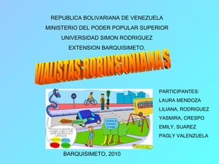 REPUBLICA BOLIVARIANA DE VENEZUELA MINISTERIO DEL PODER POPULAR SUPERIOR UNIVERSIDAD SIMON RODRIGUEZ EXTENSION BARQUISIMETO. VIALISTAS ROBINSONIANAS BARQUISIMETO, 2010 PARTICIPANTES: LAURA MENDOZA LILIANA, RODRIGUEZ YASMIRA, CRESPO EMILY, SUAREZ PAGLY VALENZUELA 