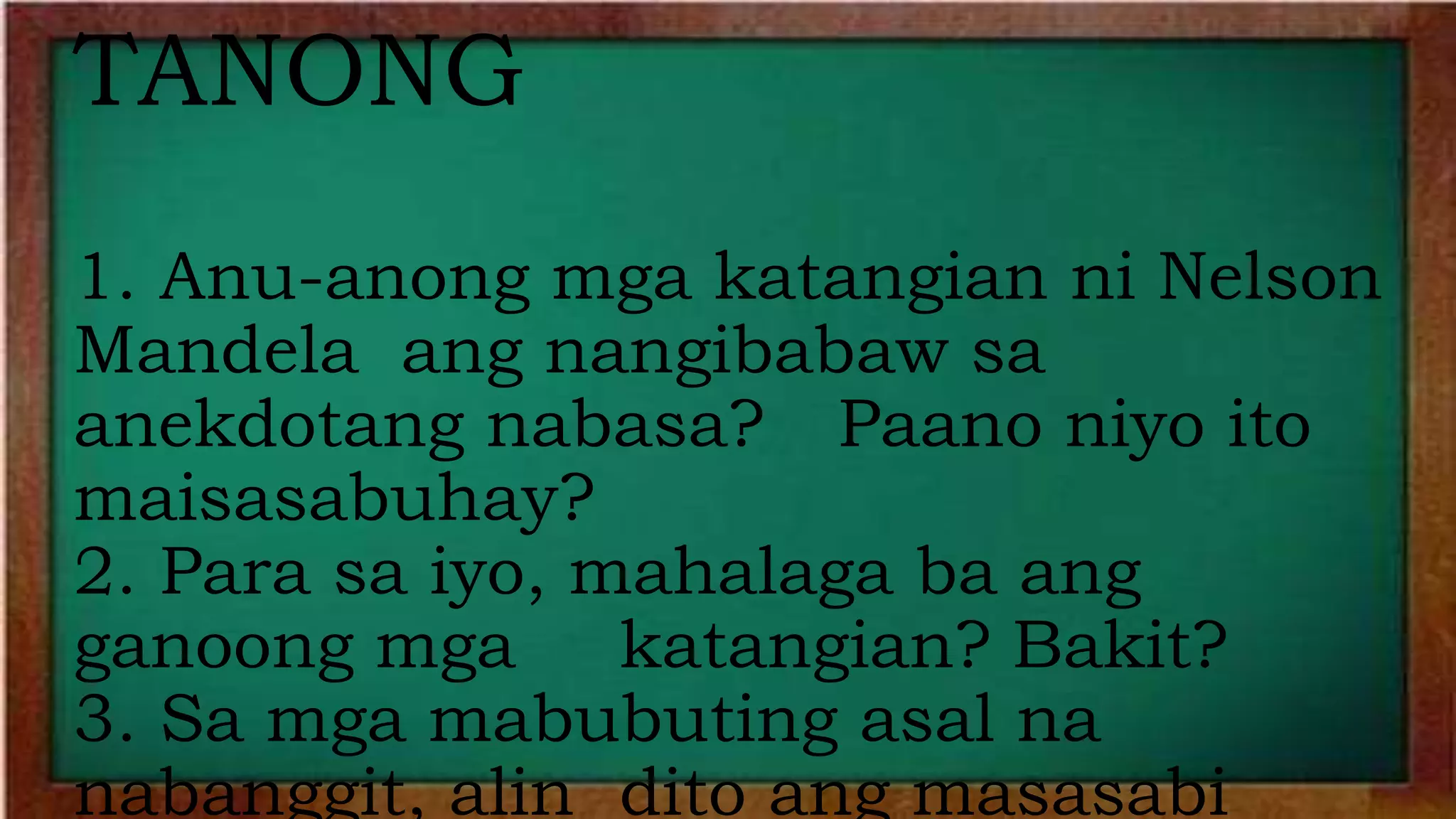 TANONG
1. Anu-anong mga katangian ni Nelson
Mandela ang nangibabaw sa
anekdotang nabasa? Paano niyo ito
maisasabuhay?
2. Para sa iyo, mahalaga ba ang
ganoong mga katangian? Bakit?
3. Sa mga mabubuting asal na
nabanggit, alin dito ang masasabi
 