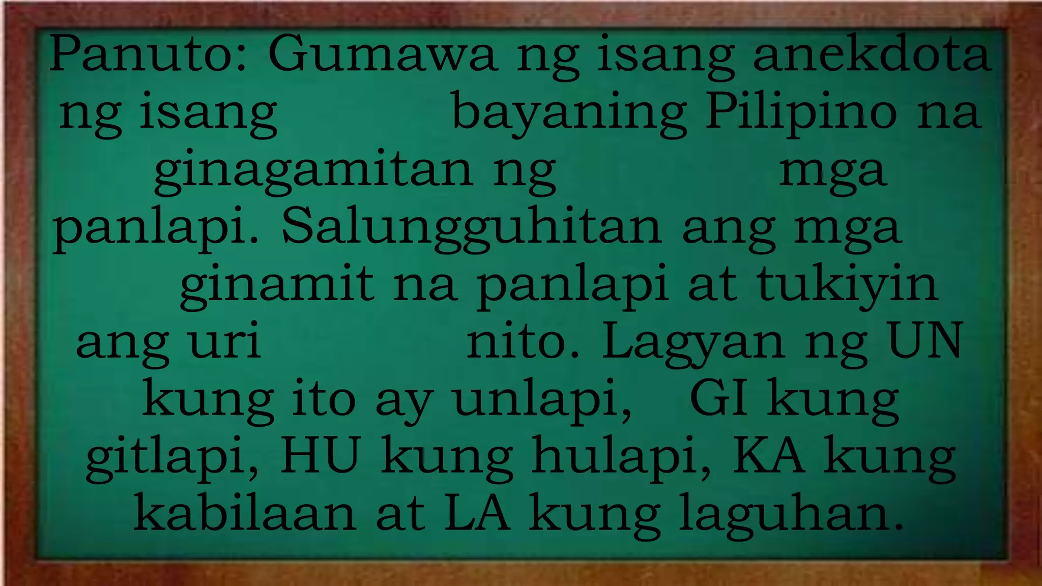 Panuto: Gumawa ng isang anekdota
ng isang bayaning Pilipino na
ginagamitan ng mga
panlapi. Salungguhitan ang mga
ginamit na panlapi at tukiyin
ang uri nito. Lagyan ng UN
kung ito ay unlapi, GI kung
gitlapi, HU kung hulapi, KA kung
kabilaan at LA kung laguhan.
 