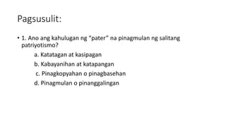 Pagsusulit:
• 1. Ano ang kahulugan ng “pater” na pinagmulan ng salitang
patriyotismo?
a. Katatagan at kasipagan
b. Kabayanihan at katapangan
c. Pinagkopyahan o pinagbasehan
d. Pinagmulan o pinanggalingan
 