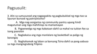 Pagsusulit:
3. Alin sa sumusunod ang nagpapakita ng pagbubuklod ng mga tao sa
lipunan bunsod ng patriyotismo?
A. Mga nag-oorganisa ng community pantry upang hindi
magutuman ang mga mahihirap na mamamayan
B. Pagwewelga ng mga kabataan dahil sa mahal na tuition fee sa
isang paaralan
C. Nagkakaisa ang mga manlalaro ng basketball sa paliga ng
barangay
D. Naghahamok ng laban sa bansang Tsina dahil sa pang-aabuso
sa mga mangingisdang Filipino
 