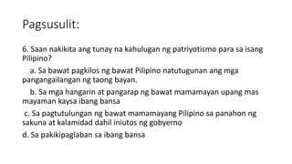 Pagsusulit:
6. Saan nakikita ang tunay na kahulugan ng patriyotismo para sa isang
Pilipino?
a. Sa bawat pagkilos ng bawat Pilipino natutugunan ang mga
pangangailangan ng taong bayan.
b. Sa mga hangarin at pangarap ng bawat mamamayan upang mas
mayaman kaysa ibang bansa
c. Sa pagtutulungan ng bawat mamamayang Pilipino sa panahon ng
sakuna at kalamidad dahil iniutos ng gobyerno
d. Sa pakikipaglaban sa ibang bansa
 