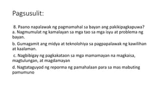 Pagsusulit:
8. Paano napalawak ng pagmamahal sa bayan ang pakikipagkapuwa?
a. Nagmumulat ng kamalayan sa mga tao sa mga isyu at problema ng
bayan.
b. Gumagamit ang midya at teknolohiya sa pagpapalawak ng kawilihan
at kaalaman.
c. Nagbibigay ng pagkakataon sa mga mamamayan na magkaisa,
magtulungan, at magdamayan
d. Nagtataguyod ng reporma ng pamahalaan para sa mas mabuting
pamumuno
 