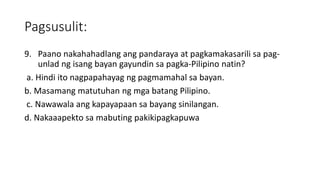 Pagsusulit:
9. Paano nakahahadlang ang pandaraya at pagkamakasarili sa pag-
unlad ng isang bayan gayundin sa pagka-Pilipino natin?
a. Hindi ito nagpapahayag ng pagmamahal sa bayan.
b. Masamang matutuhan ng mga batang Pilipino.
c. Nawawala ang kapayapaan sa bayang sinilangan.
d. Nakaaapekto sa mabuting pakikipagkapuwa
 