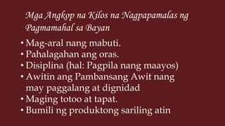 Mga Angkop na Kilos na Nagpapamalas ng
Pagmamahal sa Bayan
• Mag-aral nang mabuti.
• Pahalagahan ang oras.
• Disiplina (hal: Pagpila nang maayos)
• Awitin ang Pambansang Awit nang
may paggalang at dignidad
• Maging totoo at tapat.
• Bumili ng produktong sariling atin
 