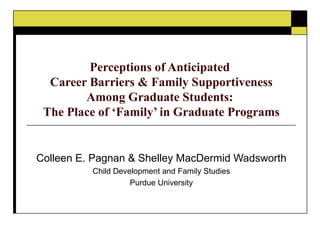 Perceptions of Anticipated  Career Barriers & Family Supportiveness Among Graduate Students:  The Place of ‘Family’ in Graduate Programs Colleen E. Pagnan & Shelley MacDermid Wadsworth Child Development and Family Studies Purdue University 