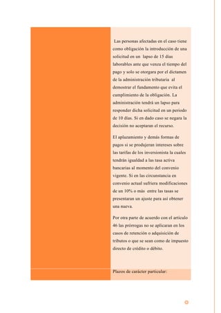 Las personas afectadas en el caso tiene
como obligación la introducción de una
solicitud en un lapso de 15 días
laborables ante que venza el tiempo del
pago y solo se otorgara por el dictamen
de la administración tributaria al
demostrar el fundamento que evita el
cumplimiento de la obligación. La
administración tendrá un lapso para
responder dicha solicitud en un periodo
de 10 días. Si en dado caso se negara la
decisión no aceptaran el recurso.
El aplazamiento y demás formas de
pagos si se produjeran intereses sobre
las tarifas de los inversionista la cuales
tendrán igualdad a las tasa activa
bancarias al momento del convenio
vigente. Si en las circunstancia en
convenio actual sufriera modificaciones
de un 10% o más entre las tasas se
presentaran un ajuste para así obtener
una nueva.
Por otra parte de acuerdo con el artículo
46 las prórrogas no se aplicaran en los
casos de retención o adquisición de
tributos o que se sean como de impuesto
directo de crédito o débito.
Plazos de carácter particular:
 