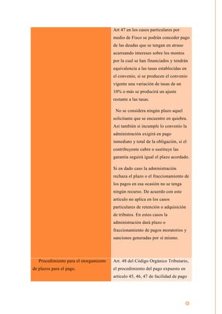 Art 47 en los casos particulares por
medio de Fisco se podrán conceder pago
de las deudas que se tengan en atraso
acarreando intereses sobre los montos
por la cual se han financiados y tendrán
equivalencia a las tasas establecidas en
el convenio, si se producen el convenio
vigente una variación de tasas de un
10% o más se producirá un ajuste
restante a las tasas.
No se considera ningún plazo aquel
solicitante que se encuentre en quiebra.
Así también si incumple lo convenio la
administración exigirá en pago
inmediato y total de la obligación, si el
contribuyente cubre o sustituye las
garantía seguirá igual el plazo acordado.
Si en dado caso la administración
rechaza el plazo o el fraccionamiento de
los pagos en esa ocasión no se tenga
ningún recurso. De acuerdo con este
artículo no aplica en los casos
particulares de retención o adquisición
de tributos. En estos casos la
administración dará plazo o
fraccionamiento de pagos moratorios y
sanciones generadas por sí mismo.
Procedimiento para el otorgamiento
de plazos para el pago.
Art. 48 del Código Orgánico Tributario,
el procedimiento del pago expuesto en
artículo 45, 46, 47 de facilidad de pago
 
