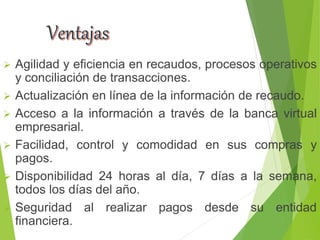  Agilidad y eficiencia en recaudos, procesos operativos
y conciliación de transacciones.
 Actualización en línea de la información de recaudo.
 Acceso a la información a través de la banca virtual
empresarial.
 Facilidad, control y comodidad en sus compras y
pagos.
 Disponibilidad 24 horas al día, 7 días a la semana,
todos los días del año.
 Seguridad al realizar pagos desde su entidad
financiera.
 