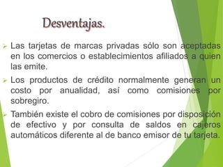  Las tarjetas de marcas privadas sólo son aceptadas
en los comercios o establecimientos afiliados a quien
las emite.
 Los productos de crédito normalmente generan un
costo por anualidad, así como comisiones por
sobregiro.
 También existe el cobro de comisiones por disposición
de efectivo y por consulta de saldos en cajeros
automáticos diferente al de banco emisor de tu tarjeta.
 