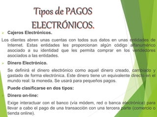  Cajeros Electrónicos.
Los clientes abren unas cuentas con todos sus datos en unas entidades de
Internet. Estas entidades les proporcionan algún código alfanumérico
asociado a su identidad que les permita comprar en los vendedores
asociados a las entidades.
 Dinero Electrónico.
Se definirá el dinero electrónico como aquel dinero creado, cambiado y
gastado de forma electrónica. Este dinero tiene un equivalente directo en el
mundo real: la moneda. Se usará para pequeños pagos.
Puede clasificarse en dos tipos:
 Dinero on-line:
Exige interactuar con el banco (vía módem, red o banca electrónica) para
llevar a cabo el pago de una transacción con una tercera parte (comercio o
tienda online).
 