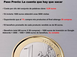 Paso Previo: La cuenta que hay que sacar

Coste por clic del conjunto de palabras clave: 0,20 euros

Si invierto 1000 euros obtendré unas 5000 visitas

Suponiendo que el 1% compra mis productos al final obtengo 50 compras

El beneficio promedio de cada producto vendido es de 60 euros.

Beneficio total (60 euros X 50 compras) – 1000 euros de inversión en Google
Adwords = 3000 – 1000 = 2000 euros de beneficio. Es rentable
 