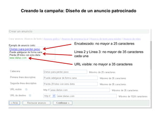 Enlaces Patrocinados Buscadores
       Creando la campaña: Diseño de un anuncio patrocinado




                               Encabezado: no mayor a 25 caracteres

                               Linea 2 y Linea 3: no mayor de 35 caracteres
                               cada una

                               URL visible: no mayor a 35 caracteres
 
