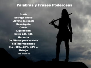 Palabras y Frases Poderosas

         Gratis
     Entrega Gratis
   Llévate de regalo
      Descárgate
         Oferta
      Liquidación
     Envío 24h, 48h
        Garantía
De fábrica para su casa
  Sin intermediarios
Dto – 20%, -30%, 40% …
         Rebaja
       1as marcas
 