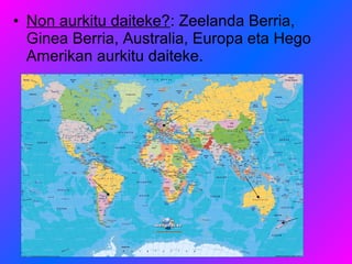 • Non aurkitu daiteke?: Zeelanda Berria,
  Ginea Berria, Australia, Europa eta Hego
  Amerikan aurkitu daiteke.
 