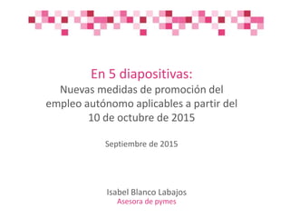 En 5 diapositivas:
Nuevas medidas de promoción del
empleo autónomo aplicables a partir del
10 de octubre de 2015
Septiembre de 2015
Isabel Blanco Labajos
Asesora de pymes
 