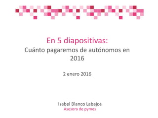 En 5 diapositivas:
Cuánto pagaremos de autónomos en
2016
2 enero 2016
Isabel Blanco Labajos
Asesora de pymes
 