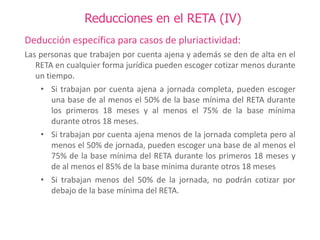 Reducciones en el RETA (IV)
Deducción específica para casos de pluriactividad:
Las personas que trabajen por cuenta ajena y además se den de alta en el
RETA en cualquier forma jurídica pueden escoger cotizar menos durante
un tiempo.
• Si trabajan por cuenta ajena a jornada completa, pueden escoger
una base de al menos el 50% de la base mínima del RETA durante
los primeros 18 meses y al menos el 75% de la base mínima
durante otros 18 meses.
• Si trabajan por cuenta ajena menos de la jornada completa pero al
menos el 50% de jornada, pueden escoger una base de al menos el
75% de la base mínima del RETA durante los primeros 18 meses y
de al menos el 85% de la base mínima durante otros 18 meses
• Si trabajan menos del 50% de la jornada, no podrán cotizar por
debajo de la base mínima del RETA.

 