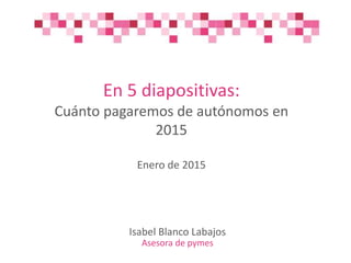 En 5 diapositivas:
Cuánto pagaremos de autónomos en
2015
Enero de 2015
Isabel Blanco Labajos
Asesora de pymes
 
