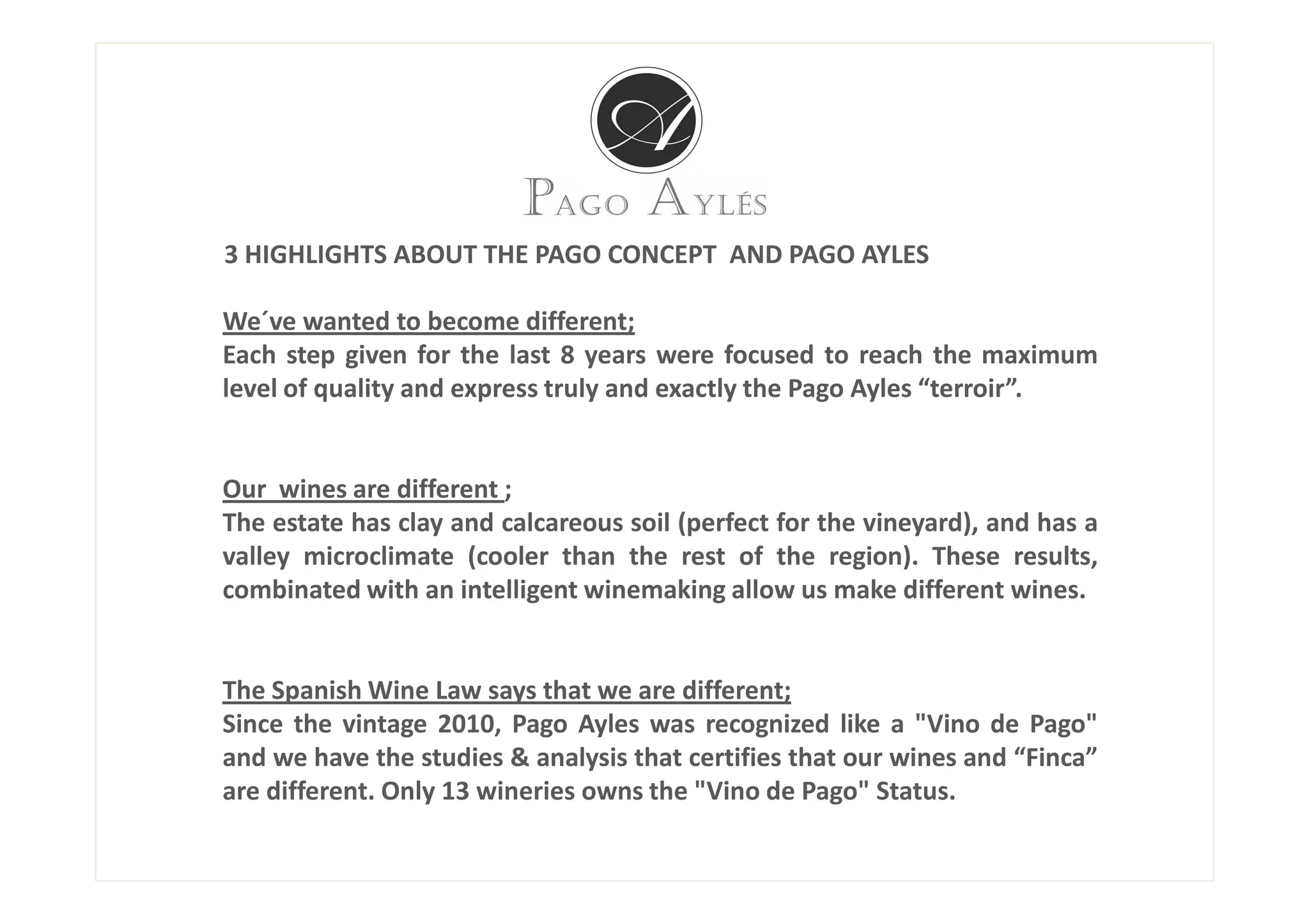 3 HIGHLIGHTS ABOUT THE PAGO CONCEPT AND PAGO AYLES

We´ve wanted to become different;
Each step given for the last 8 years were focused to reach the maximum
level of quality and express truly and exactly the Pago Ayles “terroir”.


Our wines are different ;
The estate has clay and calcareous soil (perfect for the vineyard), and has a
valley microclimate (cooler than the rest of the region). These results,
combinated with an intelligent winemaking allow us make different wines.


The Spanish Wine Law says that we are different;
Since the vintage 2010, Pago Ayles was recognized like a "Vino de Pago"
and we have the studies & analysis that certifies that our wines and “Finca”
are different. Only 13 wineries owns the "Vino de Pago" Status.
 