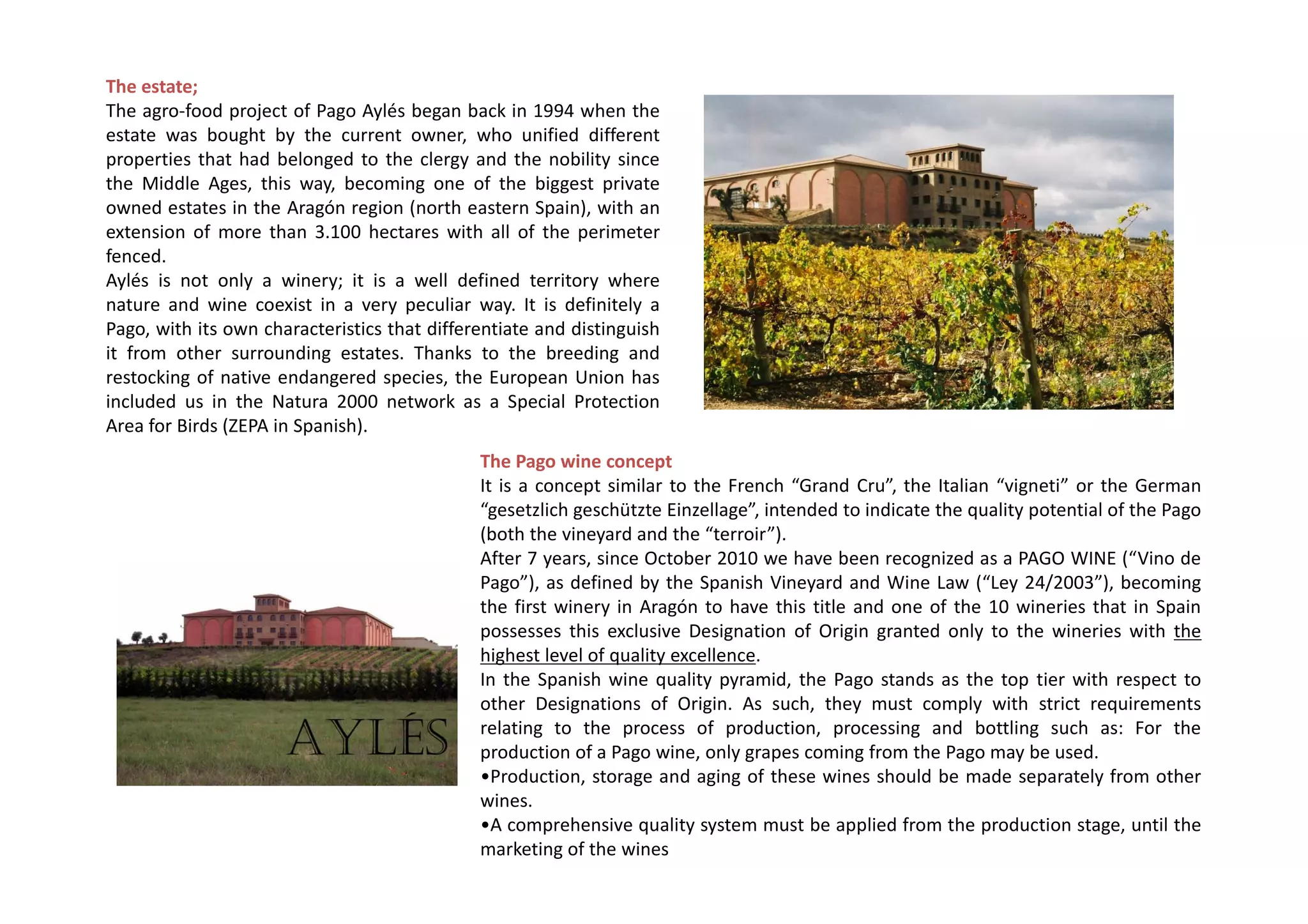 The estate;
The agro-food project of Pago Aylés began back in 1994 when the
estate was bought by the current owner, who unified different
properties that had belonged to the clergy and the nobility since
the Middle Ages, this way, becoming one of the biggest private
owned estates in the Aragón region (north eastern Spain), with an
extension of more than 3.100 hectares with all of the perimeter
fenced.
Aylés is not only a winery; it is a well defined territory where
nature and wine coexist in a very peculiar way. It is definitely a
Pago, with its own characteristics that differentiate and distinguish
it from other surrounding estates. Thanks to the breeding and
restocking of native endangered species, the European Union has
included us in the Natura 2000 network as a Special Protection
Area for Birds (ZEPA in Spanish).
                                              The Pago wine concept
                                              It is a concept similar to the French “Grand Cru”, the Italian “vigneti” or the German
                                              “gesetzlich geschützte Einzellage”, intended to indicate the quality potential of the Pago
                                              (both the vineyard and the “terroir”).
                                              After 7 years, since October 2010 we have been recognized as a PAGO WINE (“Vino de
                                              Pago”), as defined by the Spanish Vineyard and Wine Law (“Ley 24/2003”), becoming
                                              the first winery in Aragón to have this title and one of the 10 wineries that in Spain
                                              possesses this exclusive Designation of Origin granted only to the wineries with the
                                              highest level of quality excellence.
                                              In the Spanish wine quality pyramid, the Pago stands as the top tier with respect to
                                              other Designations of Origin. As such, they must comply with strict requirements
                                              relating to the process of production, processing and bottling such as: For the
                                              production of a Pago wine, only grapes coming from the Pago may be used.
                                              •Production, storage and aging of these wines should be made separately from other
                                              wines.
                                              •A comprehensive quality system must be applied from the production stage, until the
                                              marketing of the wines
 