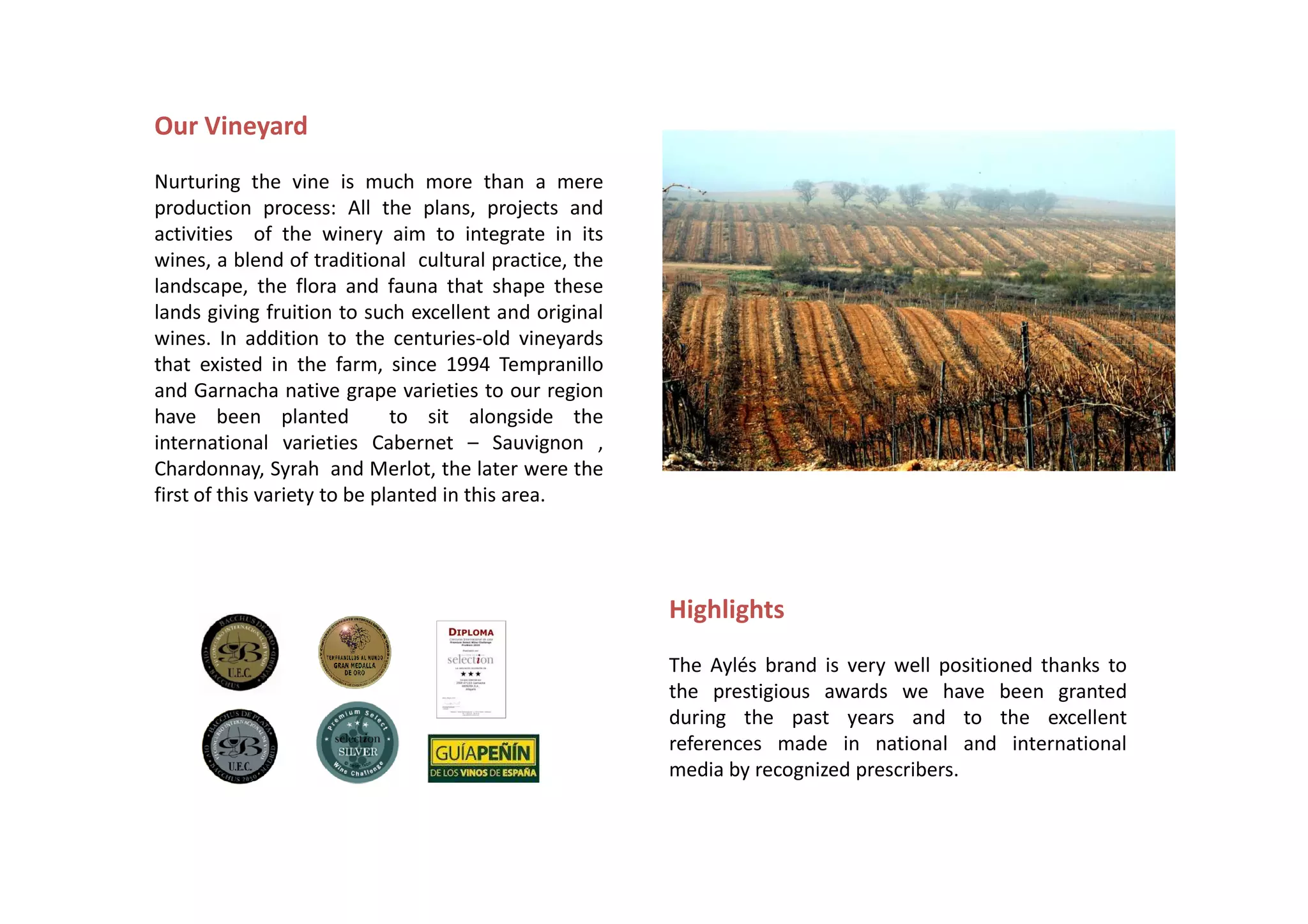 Our Vineyard
Nurturing the vine is much more than a mere
production process: All the plans, projects and
activities of the winery aim to integrate in its
wines, a blend of traditional cultural practice, the
landscape, the flora and fauna that shape these
lands giving fruition to such excellent and original
wines. In addition to the centuries-old vineyards
that existed in the farm, since 1994 Tempranillo
and Garnacha native grape varieties to our region
have been planted             to sit alongside the
international varieties Cabernet – Sauvignon ,
Chardonnay, Syrah and Merlot, the later were the
first of this variety to be planted in this area.




                                                       Highlights
                                                       The Aylés brand is very well positioned thanks to
                                                       the prestigious awards we have been granted
                                                       during the past years and to the excellent
                                                       references made in national and international
                                                       media by recognized prescribers.
 