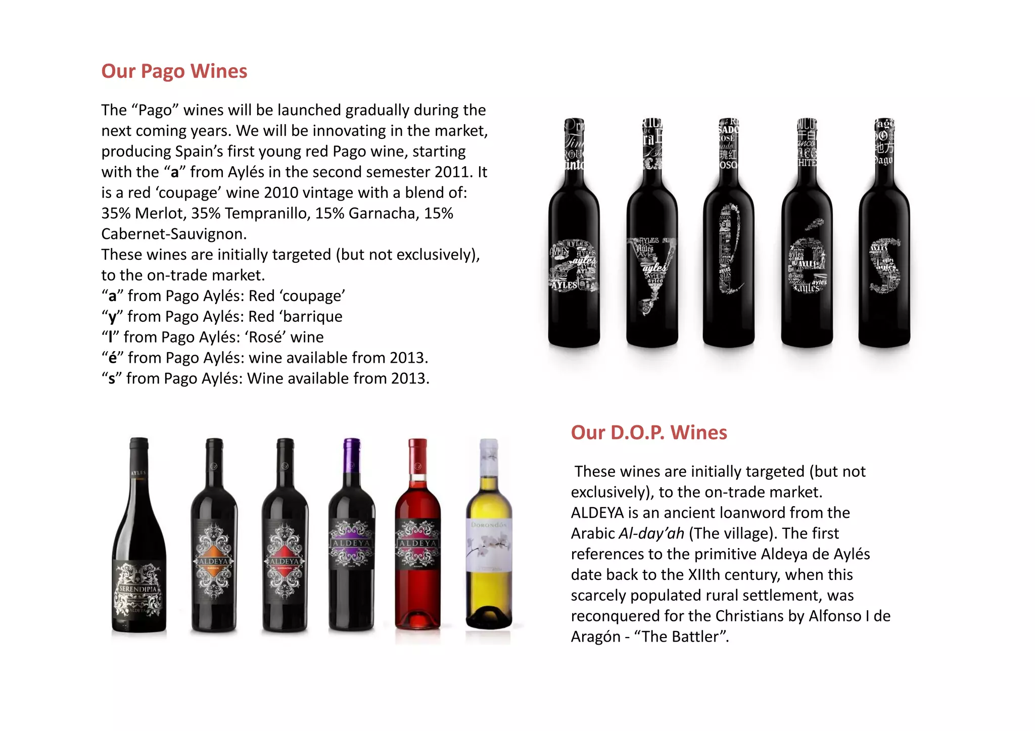Our Pago Wines
The “Pago” wines will be launched gradually during the
next coming years. We will be innovating in the market,
producing Spain’s first young red Pago wine, starting
with the “a” from Aylés in the second semester 2011. It
is a red ‘coupage’ wine 2010 vintage with a blend of:
35% Merlot, 35% Tempranillo, 15% Garnacha, 15%
Cabernet-Sauvignon.
These wines are initially targeted (but not exclusively),
to the on-trade market.
“a” from Pago Aylés: Red ‘coupage’
“y” from Pago Aylés: Red ‘barrique
“l” from Pago Aylés: ‘Rosé’ wine
“é” from Pago Aylés: wine available from 2013.
“s” from Pago Aylés: Wine available from 2013.


                                                            Our D.O.P. Wines
                                                             These wines are initially targeted (but not
                                                            exclusively), to the on-trade market.
                                                            ALDEYA is an ancient loanword from the
                                                            Arabic Al-day’ah (The village). The first
                                                            references to the primitive Aldeya de Aylés
                                                            date back to the XIIth century, when this
                                                            scarcely populated rural settlement, was
                                                            reconquered for the Christians by Alfonso I de
                                                            Aragón - “The Battler”.
 