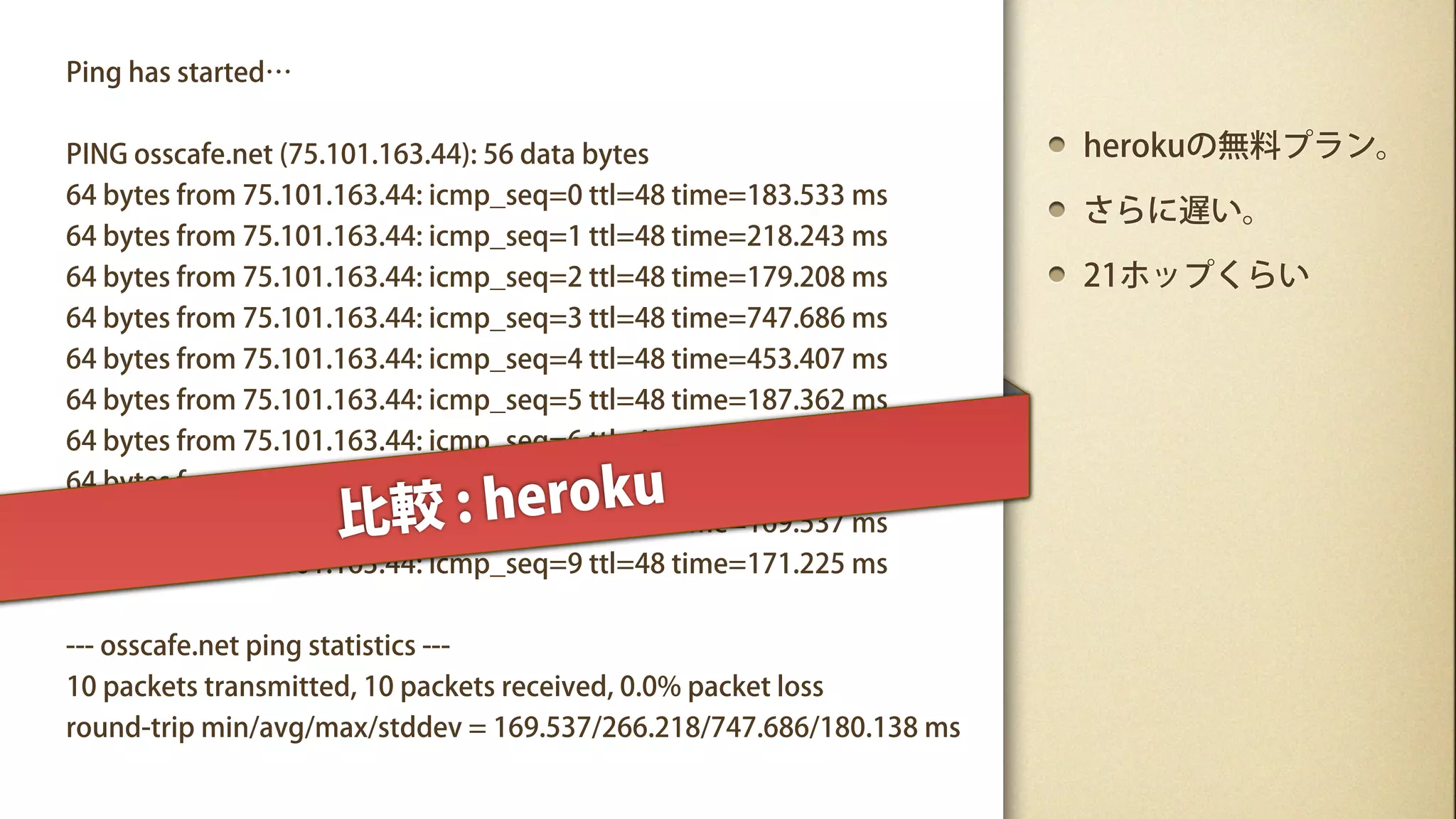 Ping has started…


PING osscafe.net (75.101.163.44): 56 data bytes                      herokuの無料プラン。
64 bytes from 75.101.163.44: icmp_seq=0 ttl=48 time=183.533 ms
                                                                     さらに遅い。
64 bytes from 75.101.163.44: icmp_seq=1 ttl=48 time=218.243 ms
64 bytes from 75.101.163.44: icmp_seq=2 ttl=48 time=179.208 ms       21ホップくらい
64 bytes from 75.101.163.44: icmp_seq=3 ttl=48 time=747.686 ms
64 bytes from 75.101.163.44: icmp_seq=4 ttl=48 time=453.407 ms
64 bytes from 75.101.163.44: icmp_seq=5 ttl=48 time=187.362 ms
64 bytes from 75.101.163.44: icmp_seq=6 ttl=48 time=170.282 ms

                       : heroku
64 bytes from 75.101.163.44: icmp_seq=7 ttl=48 time=181.701 ms
                    比較
64 bytes from 75.101.163.44: icmp_seq=8 ttl=48 time=169.537 ms
64 bytes from 75.101.163.44: icmp_seq=9 ttl=48 time=171.225 ms


--- osscafe.net ping statistics ---
10 packets transmitted, 10 packets received, 0.0% packet loss
round-trip min/avg/max/stddev = 169.537/266.218/747.686/180.138 ms
 