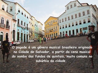 O pagode é um gênero musical brasileiro originado na Cidade de Salvador, a partir da cena musical do samba dos fundos de quintais, muito comuns no subúrbio da cidade.  