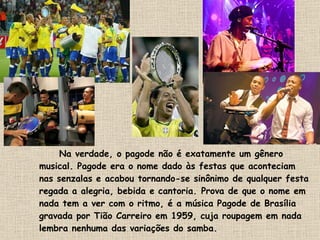 Na verdade, o pagode não é exatamente um gênero musical. Pagode era o nome dado às festas que aconteciam nas senzalas e acabou tornando-se sinônimo de qualquer festa regada a alegria, bebida e cantoria. Prova de que o nome em nada tem a ver com o ritmo, é a música Pagode de Brasília gravada por Tião Carreiro em 1959, cuja roupagem em nada lembra nenhuma das variações do samba. 