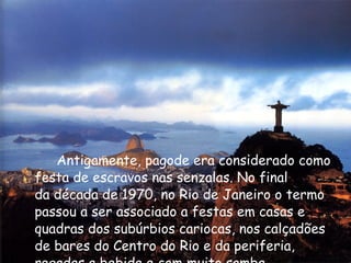Antigamente, pagode era considerado como festa de escravos nas senzalas. No final da década de 1970, no Rio de Janeiro o termo passou a ser associado a festas em casas e quadras dos subúrbios cariocas, nos calçadões de bares do Centro do Rio e da periferia, regadas a bebida e com muito samba.  