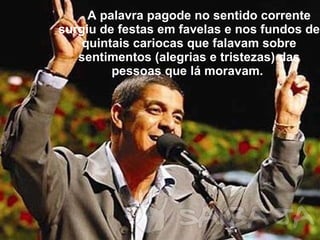 A palavra pagode no sentido corrente surgiu de festas em favelas e nos fundos de quintais cariocas que falavam sobre sentimentos (alegrias e tristezas) das pessoas que lá moravam.  