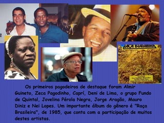Os primeiros pagodeiros de destaque foram Almir Guineto, Zeca Pagodinho, Caprí, Deni de Lima, o grupo Fundo de Quintal, Jovelina Pérola Negra, Jorge Aragão, Mauro Diniz e Nei Lopes. Um importante álbum do gênero é "Raça Brasileira", de 1985, que conta com a participação de muitos destes artistas.   