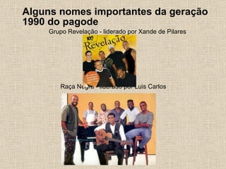 Alguns nomes importantes da geração 1990 do pagode Grupo Revelação - liderado por Xande de Pilares Raça Negra - liderado por Luis Carlos 
