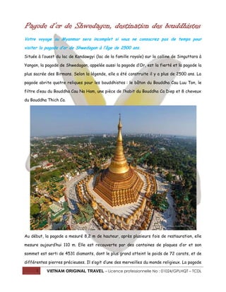 Pagode d’or de Shwedagon, destination des bouddhistes
Votre voyage au Myanmar sera incomplet si vous ne consacrez pas de temps pour
visiter la pagode d’or de Shwedagon à l’âge de 2500 ans.
Située à l’ouest du lac de Kandawgyi (lac de la famille royale) sur la colline de Singuttara à
Yangon, la pagode de Shwedagon, appelée aussi la pagode d’Or, est la fierté et la pagode la
plus sacrée des Birmans. Selon la légende, elle a été construite il y a plus de 2500 ans. La
pagode abrite quatre reliques pour les bouddhistes : le bâton du Bouddha Cau Luu Ton, le
filtre d’eau du Bouddha Cau Na Ham, une pièce de l’habit du Bouddha Ca Diep et 8 cheveux
du Bouddha Thich Ca.

Au début, la pagode a mesuré 8,2 m de hauteur, après plusieurs fois de restauration, elle
mesure aujourd’hui 110 m. Elle est recouverte par des centaines de plaques d’or et son
sommet est serti de 4531 diamants, dont le plus grand atteint le poids de 72 carats, et de
différentes pierres précieuses. Il s’agit d’une des merveilles du monde religieux. La pagode
1

VIETNAM ORIGINAL TRAVEL – Licence professionnelle No : 01024/GPLHQT – TCDL

 