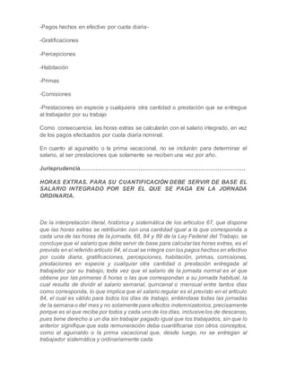 -Pagos hechos en efectivo por cuota diaria-
-Gratificaciones
-Percepciones
-Habitación
-Primas
-Comisiones
-Prestaciones en especie y cualquiera otra cantidad o prestación que se entregue
al trabajador por su trabajo
Como consecuencia, las horas extras se calcularán con el salario integrado, en vez
de los pagos efectuados por cuota diaria nominal.
En cuanto al aguinaldo o la prima vacacional, no se incluirán para determinar el
salario, al ser prestaciones que solamente se reciben una vez por año.
Jurisprudencia…………………………………………………………………………….
HORAS EXTRAS. PARA SU CUANTIFICACIÓN DEBE SERVIR DE BASE EL
SALARIO INTEGRADO POR SER EL QUE SE PAGA EN LA JORNADA
ORDINARIA.
De la interpretación literal, histórica y sistemática de los artículos 67, que dispone
que las horas extras se retribuirán con una cantidad igual a la que corresponda a
cada una de las horas de la jornada, 68, 84 y 89 de la Ley Federal del Trabajo, se
concluye que el salario que debe servir de base para calcular las horas extras, es el
previsto en el referido artículo 84, el cual se integra con los pagos hechos en efectivo
por cuota diaria, gratificaciones, percepciones, habitación, primas, comisiones,
prestaciones en especie y cualquier otra cantidad o prestación entregada al
trabajador por su trabajo, toda vez que el salario de la jornada normal es el que
obtiene por las primeras 8 horas o las que correspondan a su jornada habitual, la
cual resulta de dividir el salario semanal, quincenal o mensual entre tantos días
como corresponda, lo que implica que el salario regular es el previsto en el artículo
84, el cual es válido para todos los días de trabajo, entiéndase todas las jornadas
de la semana o del mes y no solamente para efectos indemnizatorios, precisamente
porque es el que recibe por todos y cada uno de los días, inclusivelos de descanso,
pues tiene derecho a un día sin trabajar pagado igual que los trabajados, sin que lo
anterior signifique que esta remuneración deba cuantificarse con otros conceptos,
como el aguinaldo o la prima vacacional que, desde luego, no se entregan al
trabajador sistemática y ordinariamente cada
 