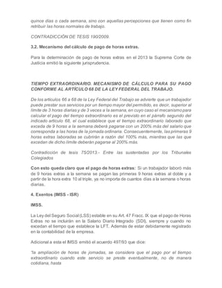 quince días o cada semana, sino con aquellas percepciones que tienen como fin
retribuir las horas normales de trabajo.
CONTRADICCIÓN DE TESIS 190/2009.
3.2. Mecanismo del cálculo de pago de horas extras.
Para la determinación de pago de horas extras en el 2013 la Suprema Corte de
Justicia emitió la siguiente jurisprudencia.
TIEMPO EXTRAORDINARIO. MECANISMO DE CÁLCULO PARA SU PAGO
CONFORME AL ARTÍCULO 68 DE LA LEY FEDERAL DEL TRABAJO.
De los artículos 66 a 68 de la Ley Federal del Trabajo se advierte que un trabajador
puede prestar sus servicios por un tiempo mayor del permitido, es decir, superior al
límite de 3 horas diarias y de 3 veces a la semana, en cuyo caso el mecanismopara
calcular el pago del tiempo extraordinario es el previsto en el párrafo segundo del
indicado artículo 68, el cual establece que el tiempo extraordinario laborado que
exceda de 9 horas a la semana deberá pagarse con un 200% más del salario que
corresponda a las horas de la jornada ordinaria. Consecuentemente, las primeras 9
horas extras laboradas se cubrirán a razón del 100% más, mientras que las que
excedan de dicho límite deberán pagarse al 200% más.
Contradicción de tesis 75/2013.- Entre las sustentadas por los Tribunales
Colegiados
Con esto queda claro que el pago de horas extras: Si un trabajador laboró más
de 9 horas extras a la semana se pagan las primeras 9 horas extras al doble y a
partir de la hora extra 10 al triple, ya no importa de cuantos días a la semana o horas
diarias.
4. Exentos (IMSS - ISR)
IMSS.
La Ley del Seguro Social (LSS) estable en su Art. 47 Fracc. IX que el pago de Horas
Extras no se incluirán en la Salario Diario Integrado (SDI), siempre y cuando no
excedan el tiempo que establece la LFT. Además de estar debidamente registrado
en la contabilidad de la empresa.
Adicional a esta el IMSS emitió el acuerdo 497/93 que dice:
“la ampliación de horas de jornadas, se considera que el pago por el tiempo
extraordinario cuando este servicio se preste eventualmente, no de manera
cotidiana, hasta
 