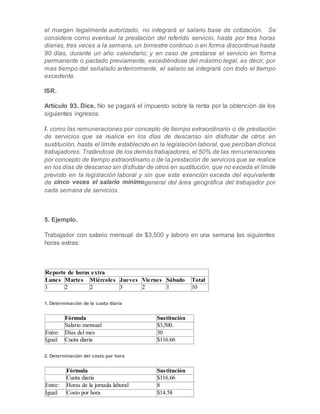 el margen legalmente autorizado, no integrará el salario base de cotización. Se
considera como eventual la prestación del referido servicio, hasta por tres horas
diarias, tres veces a la semana, un bimestre continuo o en forma discontinua hasta
90 días, durante un año calendario; y en caso de prestarse el servicio en forma
permanente o pactado previamente, excediéndose del máximo legal, es decir, por
mas tiempo del señalado anteriormente, el salario se integrará con todo el tiempo
excedente.
ISR.
Artículo 93. Dice, No se pagará el impuesto sobre la renta por la obtención de los
siguientes ingresos:
I. como las remuneraciones por concepto de tiempo extraordinario o de prestación
de servicios que se realice en los días de descanso sin disfrutar de otros en
sustitución, hasta el límite establecido en la legislación laboral, que perciban dichos
trabajadores. Tratándose de los demás trabajadores, el 50% de las remuneraciones
por concepto de tiempo extraordinario o de la prestación de servicios que se realice
en los días de descanso sin disfrutar de otros en sustitución, que no exceda el límite
previsto en la legislación laboral y sin que esta exención exceda del equivalente
de cinco veces el salario mínimogeneral del área geográfica del trabajador por
cada semana de servicios.
5. Ejemplo.
Trabajador con salario mensual de $3,500 y laboro en una semana las siguientes
horas extras:
Reporte de horas extra
Lunes Martes Miércoles Jueves Viernes Sábado Total
1 2 2 3 2 1 10
1. Determinación de la cuota diaria
Fórmula Sustitución
Salario mensual $3,500.
Entre: Días del mes 30
Igual: Cuota diaria $116.66
2. Determinación del costo por hora
Fórmula Sustitución
Cuota diaria $116.66
Entre: Horas de la jornada laboral 8
Igual: Costo por hora $14.58
 