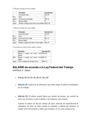 3. Cálculo de pago por horas dobles
Fórmula Sustitución
Costo por hora $14.58
Por: Dos 2
Igual: Costo por hora doble $29.16
Por: Horas dobles 9
Igual: Monto a integrar por horasextra dobles $262.44
4. Cálculo de pago por horas triples
Fórmula Sustitución
Costo por hora $14.58
Por: Tres 3
Igual: Costo por hora triple $43.74
Por: Horas triples 1
Igual: Monto a pagar por horas extra triples $42.74
5. Sumatoria de horas extras dobles y triples
Fórmula Sustitución
Monto a pagar por horas extra
dobles
$262.44
Más: Monto a pagar por horas extra
triples
$42.74
Igual: Total a pagar por tiempo extra $306.18
SALARIO de acuerdo a la Ley Federal del Trabajo.
CAPITULO V - Salario
 Artículo 82, 83, 84, 85, 86, 87, 88 y 89
 Artículo 82. Salario es la retribución que debe pagar el patrón al trabajador
por su trabajo.
 Artículo 83. El salario puede fijarse por unidad de tiempo, por unidad de
obra, por comisión, a precio alzado o de cualquier otra manera.
Cuando el salario se fije por unidad de obra, además de especificarse la
naturaleza de ésta, se hará constar la cantidad y calidad del material, el
estado de la herramienta y útiles que el patrón, en su caso, proporcione
 