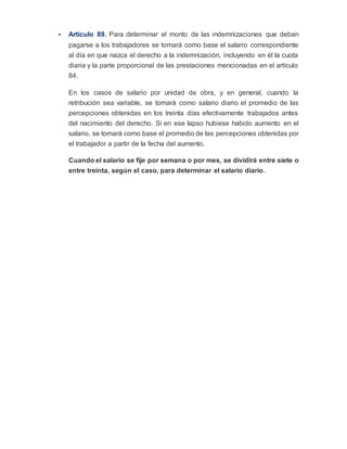  Artículo 89. Para determinar el monto de las indemnizaciones que deban
pagarse a los trabajadores se tomará como base el salario correspondiente
al día en que nazca el derecho a la indemnización, incluyendo en él la cuota
diaria y la parte proporcional de las prestaciones mencionadas en el artículo
84.
En los casos de salario por unidad de obra, y en general, cuando la
retribución sea variable, se tomará como salario diario el promedio de las
percepciones obtenidas en los treinta días efectivamente trabajados antes
del nacimiento del derecho. Si en ese lapso hubiese habido aumento en el
salario, se tomará como base el promedio de las percepciones obtenidas por
el trabajador a partir de la fecha del aumento.
Cuando el salario se fije por semana o por mes, se dividirá entre siete o
entre treinta, según el caso, para determinar el salario diario.
 
