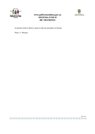 www.gobiernoenlinea.gov.co
                               SISTEMA ÚNICO
                                DE TRÁMITES


la auxiliar recibe el dinero y pone el sello de cancelado a la factura.

Plazo: 5 - Minutos




                                                                          Página 3 de 3
 