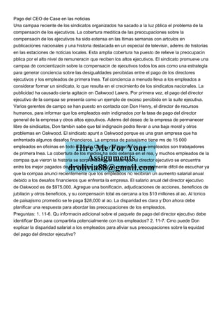 Pago del CEO de Case en las noticias
Una campaa reciente de los sindicatos organizados ha sacado a la luz pblica el problema de la
compensacin de los ejecutivos. La cobertura meditica de las preocupaciones sobre la
compensacin de los ejecutivos ha sido extensa en las ltimas semanas con artculos en
publicaciones nacionales y una historia destacada en un especial de televisin, adems de historias
en las estaciones de noticias locales. Esta amplia cobertura ha puesto de relieve la preocupacin
pblica por el alto nivel de remuneracin que reciben los altos ejecutivos. El sindicato promueve una
campaa de concientizacin sobre la compensacin de ejecutivos todos los aos como una estrategia
para generar conciencia sobre las desigualdades percibidas entre el pago de los directores
ejecutivos y los empleados de primera lnea. Tal conciencia a menudo lleva a los empleados a
considerar formar un sindicato, lo que resulta en el crecimiento de los sindicatos nacionales. La
publicidad ha causado cierta agitacin en Oakwood Lawns. Por primera vez, el pago del director
ejecutivo de la compaa se presenta como un ejemplo de exceso percibido en la suite ejecutiva.
Varios gerentes de campo se han puesto en contacto con Don Henry, el director de recursos
humanos, para informar que los empleados estn indignados por la tasa de pago del director
general de la empresa y otros altos ejecutivos. Adems del deseo de la empresa de permanecer
libre de sindicatos, Don tambin sabe que tal indignacin podra llevar a una baja moral y otros
problemas en Oakwood. El sindicato apunt a Oakwood porque es una gran empresa que ha
enfrentado algunos desafos financieros. La empresa de paisajismo tiene ms de 15 000
empleados en oficinas en todo el Medio Oeste, y la mayora de sus empleados son trabajadores
de primera lnea. La cobertura de los medios ha sido extensa en el rea, y muchos empleados de la
compaa que vieron la historia se sorprendieron al saber que el director ejecutivo se encuentra
entre los mejor pagados de los Estados Unidos. La noticia fue especialmente difcil de escuchar ya
que la compaa anunci recientemente que los empleados no recibiran un aumento salarial anual
debido a los desafos financieros que enfrenta la empresa. El salario anual del director ejecutivo
de Oakwood es de $975,000. Agregue una bonificacin, adjudicaciones de acciones, beneficios de
jubilacin y otros beneficios, y su compensacin total es cercana a los $10 millones al ao. Al tcnico
de paisajismo promedio se le paga $28,000 al ao. La disparidad es clara y Don ahora debe
planificar una respuesta para abordar las preocupaciones de los empleados.
Preguntas: 1. 11-6. Qu informacin adicional sobre el paquete de pago del director ejecutivo debe
identificar Don para compartirla potencialmente con los empleados? 2. 11-7. Cmo puede Don
explicar la disparidad salarial a los empleados para aliviar sus preocupaciones sobre la equidad
del pago del director ejecutivo?
 
