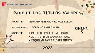 PAGO DE LOS TITULOS VALORES
DOCENTE: SERAPIO PETERSON ROSALES LEON
DERECHO EMPRESARIAL
ASIGNATURA:
DOCENTE: PAJUELO LEYVA LEONEL JORDI
JERIFF STIBEN BAUTISTA REYES
YAQUELYN TANIA FLORES MINAYA
2023
GRUPO
5
 
